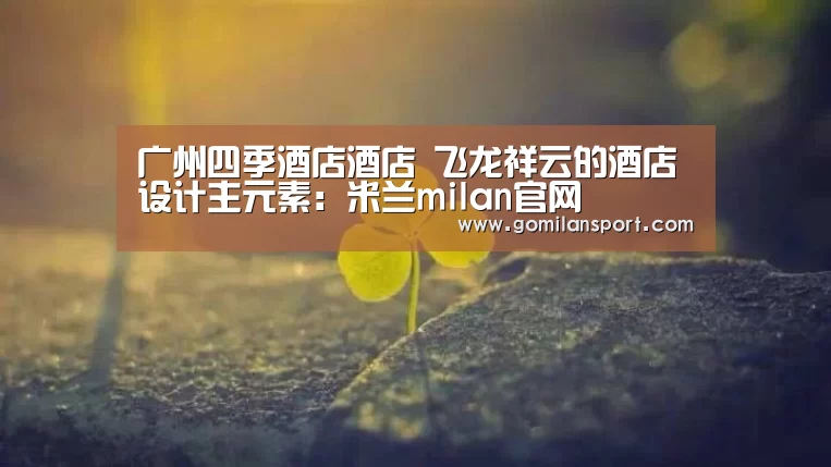 广州四季酒店酒店 飞龙祥云的酒店设计主元素:米兰milan官网(图2) 米兰·官方网站
